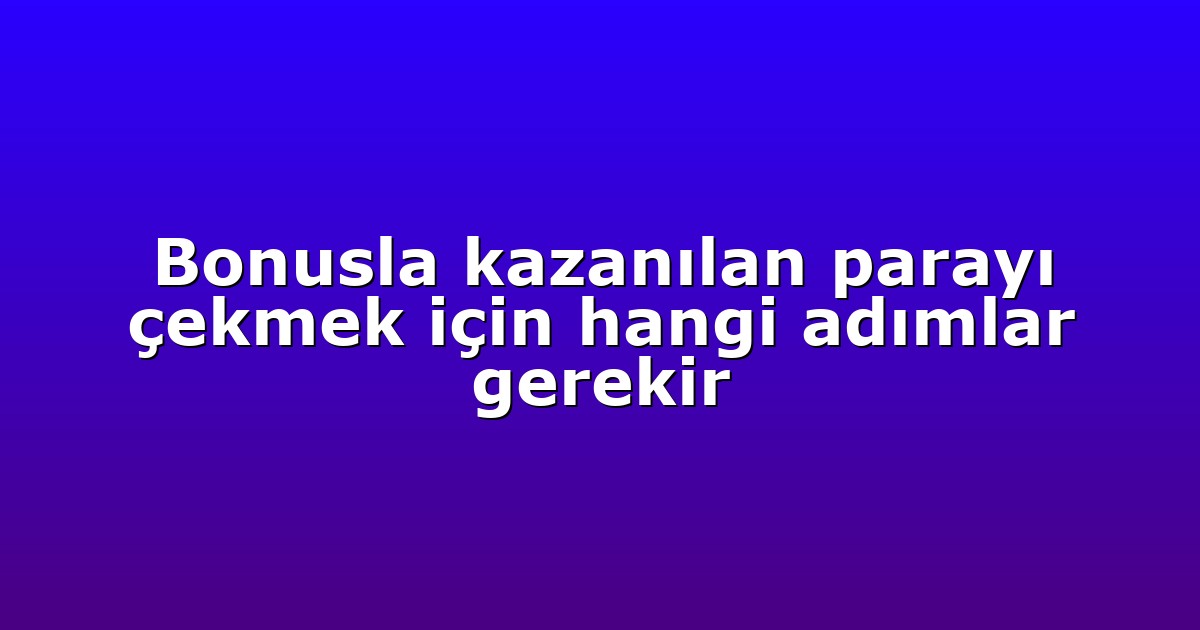 Bonusla kazanılan parayı çekmek için hangi adımlar gerekir